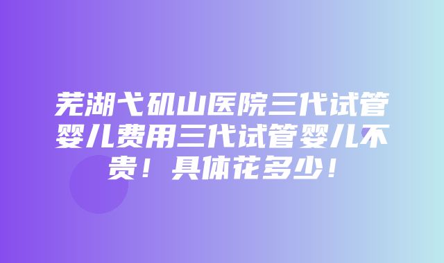 芜湖弋矶山医院三代试管婴儿费用三代试管婴儿不贵！具体花多少！