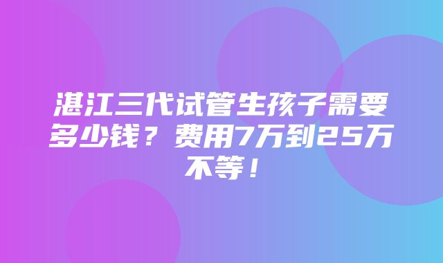 湛江三代试管生孩子需要多少钱？费用7万到25万不等！