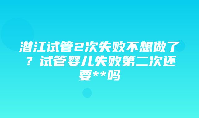 潜江试管2次失败不想做了？试管婴儿失败第二次还要**吗