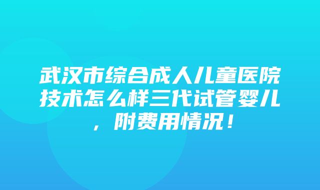 武汉市综合成人儿童医院技术怎么样三代试管婴儿，附费用情况！