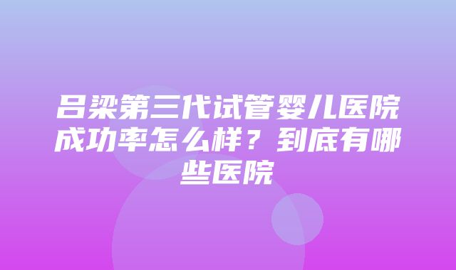 吕梁第三代试管婴儿医院成功率怎么样？到底有哪些医院