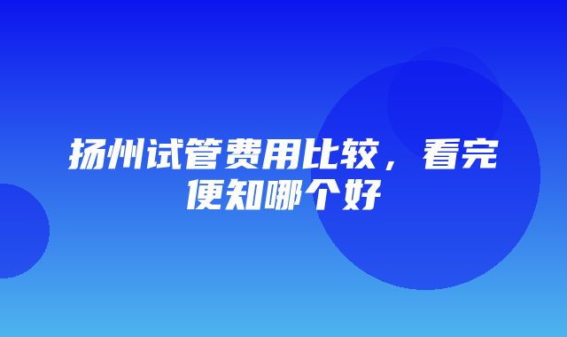 扬州试管费用比较，看完便知哪个好