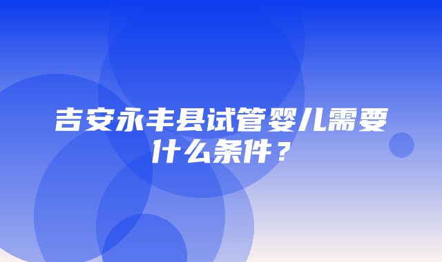 吉安永丰县试管婴儿需要什么条件？