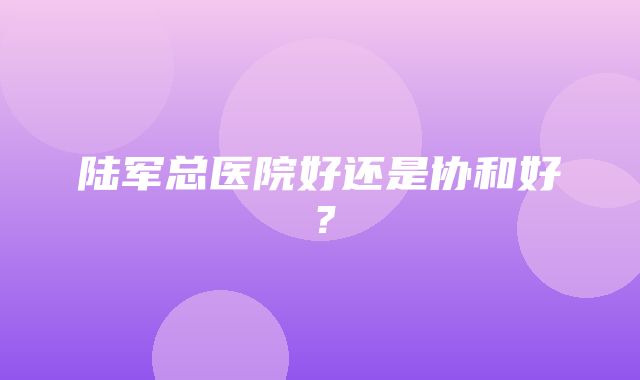 陆军总医院好还是协和好？