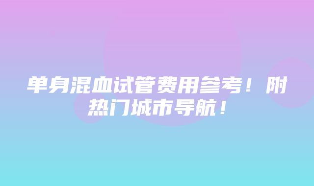 单身混血试管费用参考！附热门城市导航！