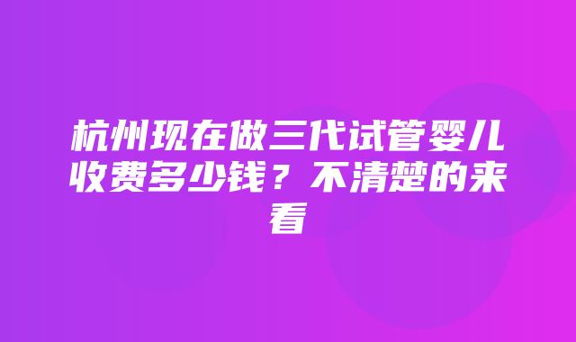 杭州现在做三代试管婴儿收费多少钱？不清楚的来看