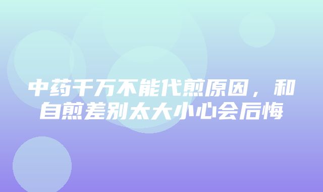 中药千万不能代煎原因，和自煎差别太大小心会后悔