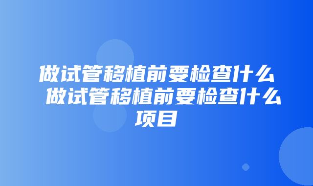 做试管移植前要检查什么 做试管移植前要检查什么项目