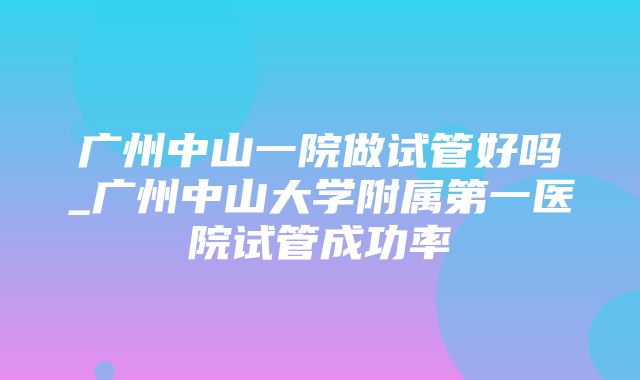 广州中山一院做试管好吗_广州中山大学附属第一医院试管成功率