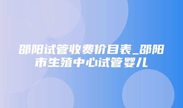 邵阳试管收费价目表_邵阳市生殖中心试管婴儿