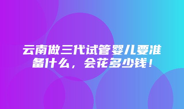 云南做三代试管婴儿要准备什么，会花多少钱！