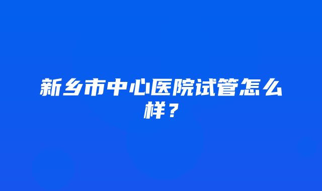 新乡市中心医院试管怎么样？