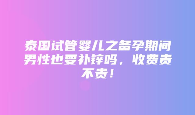 泰国试管婴儿之备孕期间男性也要补锌吗，收费贵不贵！