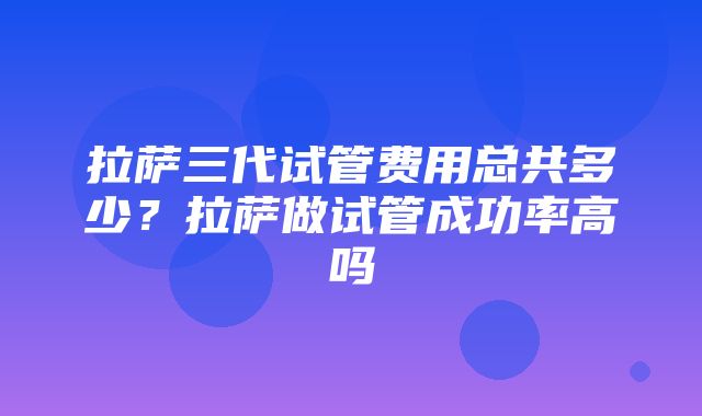 拉萨三代试管费用总共多少？拉萨做试管成功率高吗