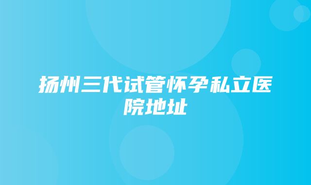 扬州三代试管怀孕私立医院地址