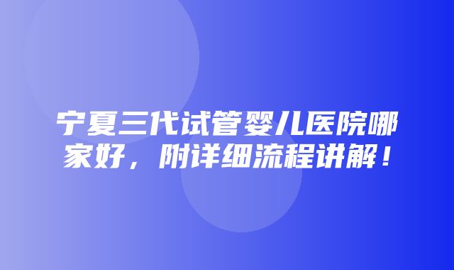 宁夏三代试管婴儿医院哪家好，附详细流程讲解！