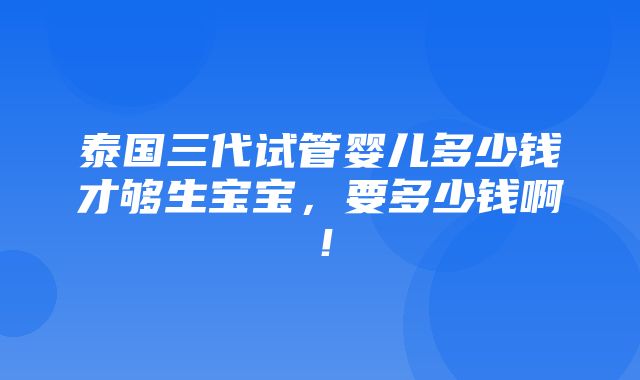 泰国三代试管婴儿多少钱才够生宝宝，要多少钱啊！