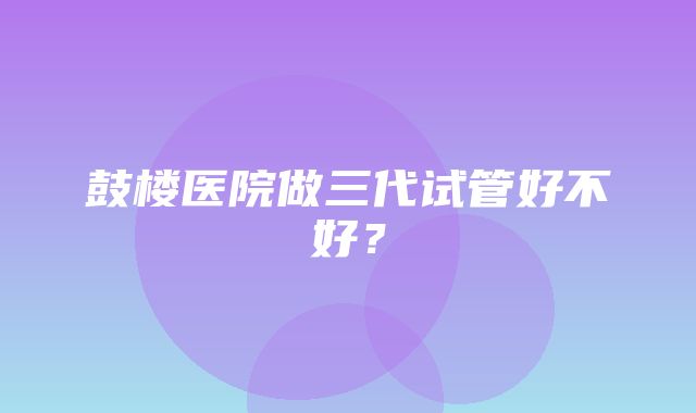 鼓楼医院做三代试管好不好？