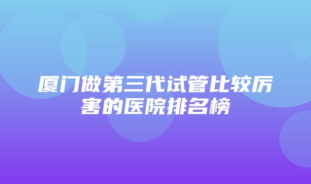 厦门做第三代试管比较厉害的医院排名榜