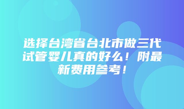 选择台湾省台北市做三代试管婴儿真的好么！附最新费用参考！