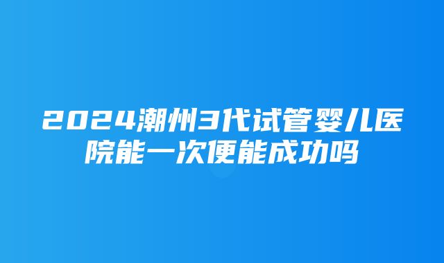 2024潮州3代试管婴儿医院能一次便能成功吗