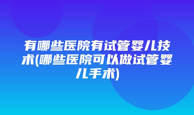 有哪些医院有试管婴儿技术(哪些医院可以做试管婴儿手术)