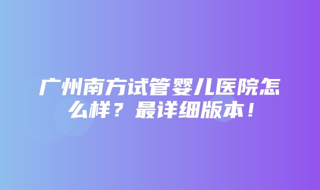 广州南方试管婴儿医院怎么样？最详细版本！