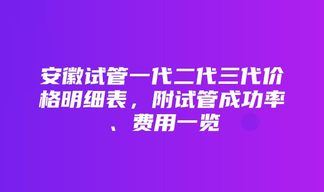 安徽试管一代二代三代价格明细表，附试管成功率、费用一览