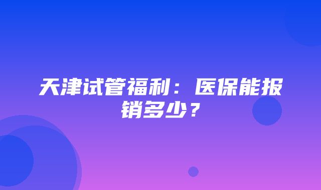 天津试管福利：医保能报销多少？