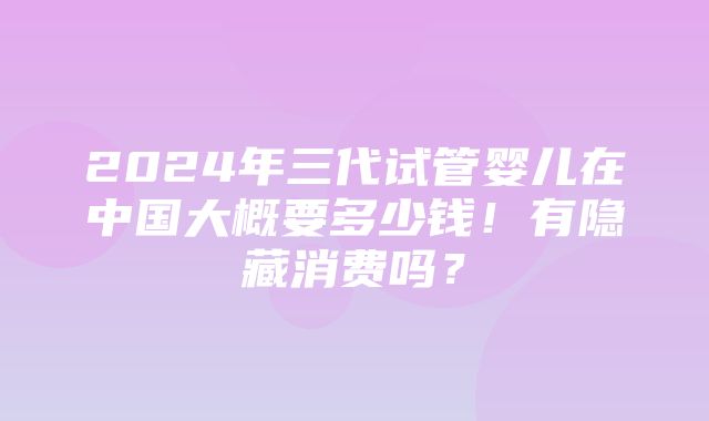 2024年三代试管婴儿在中国大概要多少钱！有隐藏消费吗？