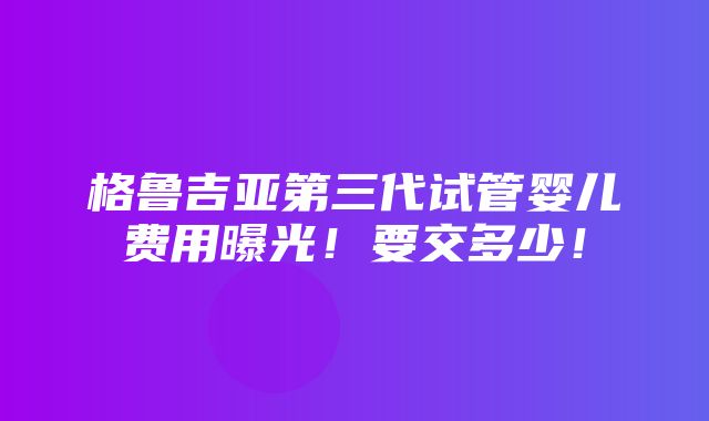 格鲁吉亚第三代试管婴儿费用曝光！要交多少！