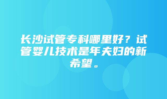 长沙试管专科哪里好？试管婴儿技术是年夫妇的新希望。