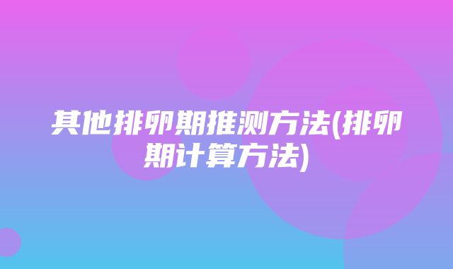 其他排卵期推测方法(排卵期计算方法)