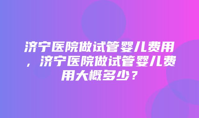 济宁医院做试管婴儿费用，济宁医院做试管婴儿费用大概多少？