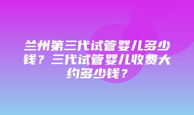 兰州第三代试管婴儿多少钱？三代试管婴儿收费大约多少钱？