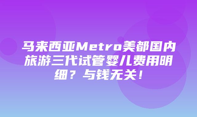 马来西亚Metro美都国内旅游三代试管婴儿费用明细？与钱无关！