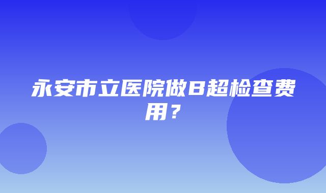 永安市立医院做B超检查费用？