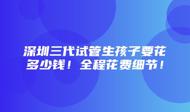 深圳三代试管生孩子要花多少钱！全程花费细节！