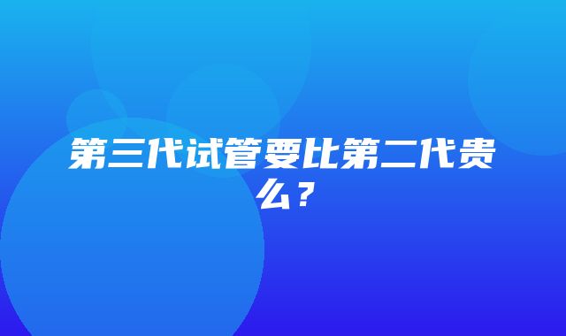 第三代试管要比第二代贵么？