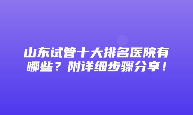 山东试管十大排名医院有哪些？附详细步骤分享！