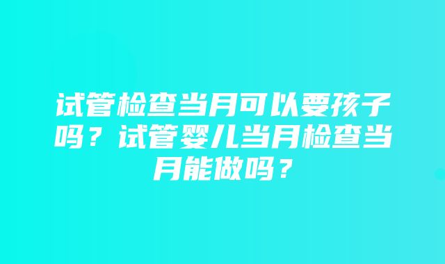 试管检查当月可以要孩子吗？试管婴儿当月检查当月能做吗？