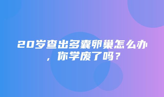 20岁查出多囊卵巢怎么办，你学废了吗？