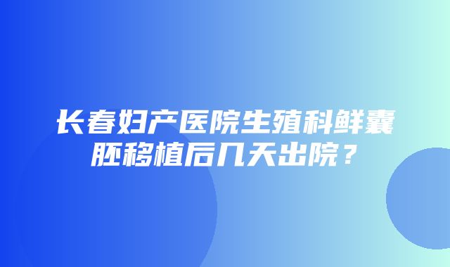 长春妇产医院生殖科鲜囊胚移植后几天出院？