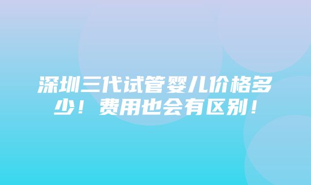 深圳三代试管婴儿价格多少！费用也会有区别！