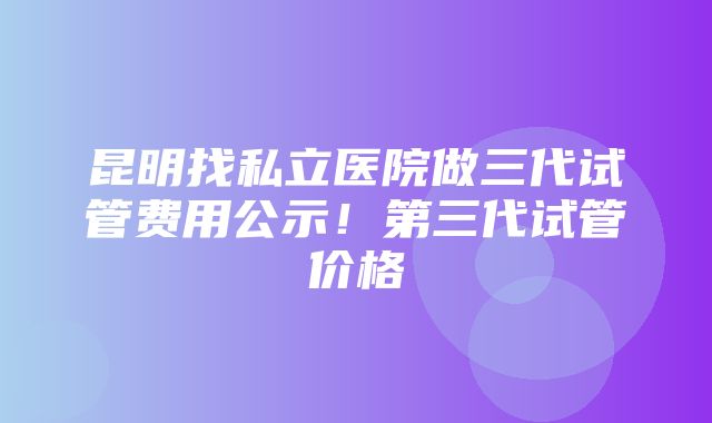 昆明找私立医院做三代试管费用公示！第三代试管价格