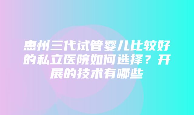 惠州三代试管婴儿比较好的私立医院如何选择？开展的技术有哪些