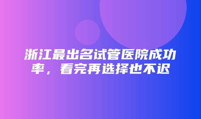 浙江最出名试管医院成功率，看完再选择也不迟