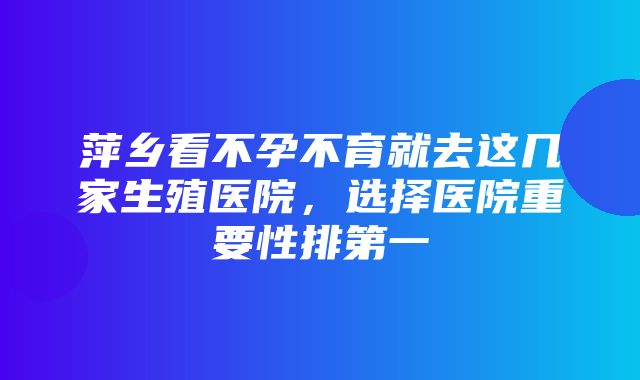 萍乡看不孕不育就去这几家生殖医院，选择医院重要性排第一