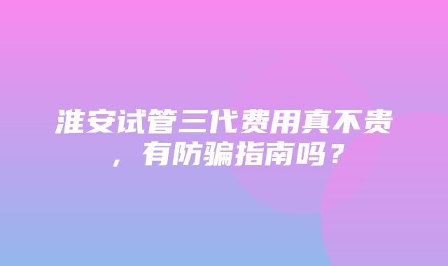 淮安试管三代费用真不贵，有防骗指南吗？