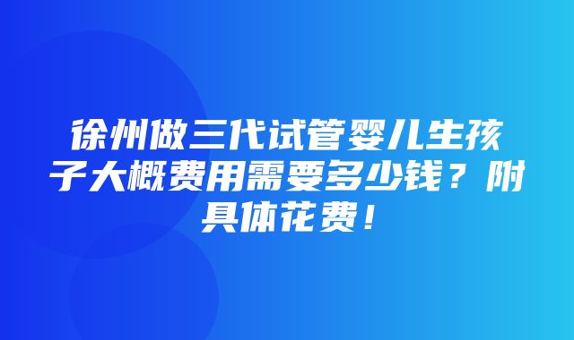 徐州做三代试管婴儿生孩子大概费用需要多少钱？附具体花费！